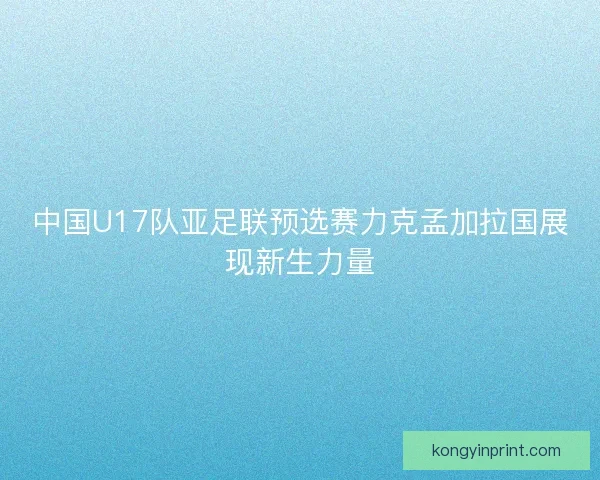 中国U17队亚足联预选赛力克孟加拉国展现新生力量