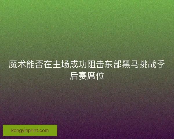 魔术能否在主场成功阻击东部黑马挑战季后赛席位