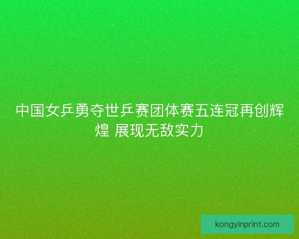 中国女乒勇夺世乒赛团体赛五连冠再创辉煌 展现无敌实力